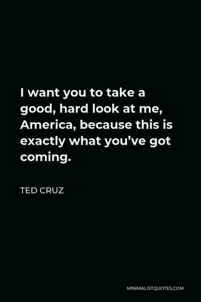 Ted Cruz Quote - I want you to take a good, hard look at me, America, because this is exactly what you’ve got coming.
