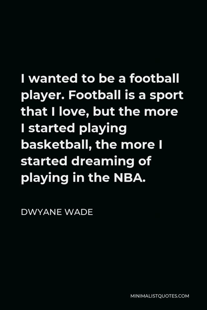 Dwyane Wade Quote - I wanted to be a football player. Football is a sport that I love, but the more I started playing basketball, the more I started dreaming of playing in the NBA.