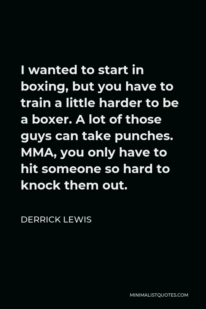Derrick Lewis Quote - I wanted to start in boxing, but you have to train a little harder to be a boxer. A lot of those guys can take punches. MMA, you only have to hit someone so hard to knock them out.