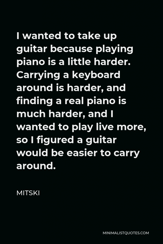 Mitski Quote - I wanted to take up guitar because playing piano is a little harder. Carrying a keyboard around is harder, and finding a real piano is much harder, and I wanted to play live more, so I figured a guitar would be easier to carry around.