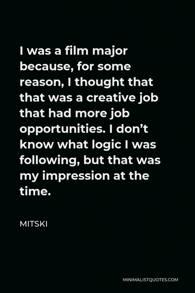 Mitski Quote - I was a film major because, for some reason, I thought that that was a creative job that had more job opportunities. I don’t know what logic I was following, but that was my impression at the time.