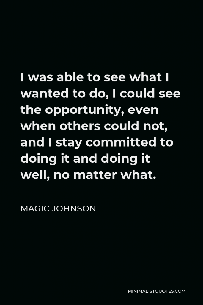 Magic Johnson Quote - I was able to see what I wanted to do, I could see the opportunity, even when others could not, and I stay committed to doing it and doing it well, no matter what.