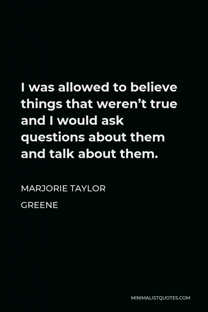 Marjorie Taylor Greene Quote - I was allowed to believe things that weren’t true and I would ask questions about them and talk about them.