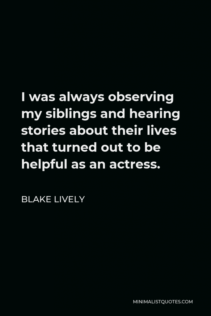 Blake Lively Quote - I was always observing my siblings and hearing stories about their lives that turned out to be helpful as an actress.