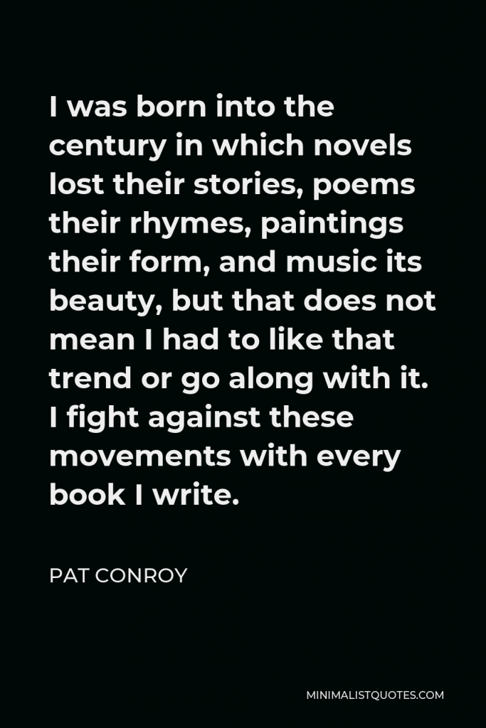 Pat Conroy Quote - I was born into the century in which novels lost their stories, poems their rhymes, paintings their form, and music its beauty, but that does not mean I had to like that trend or go along with it. I fight against these movements with every book I write.