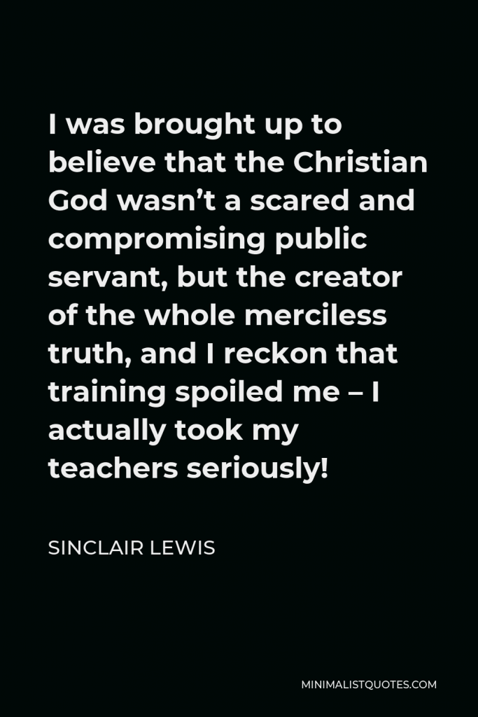 Sinclair Lewis Quote - I was brought up to believe that the Christian God wasn’t a scared and compromising public servant, but the creator of the whole merciless truth, and I reckon that training spoiled me – I actually took my teachers seriously!