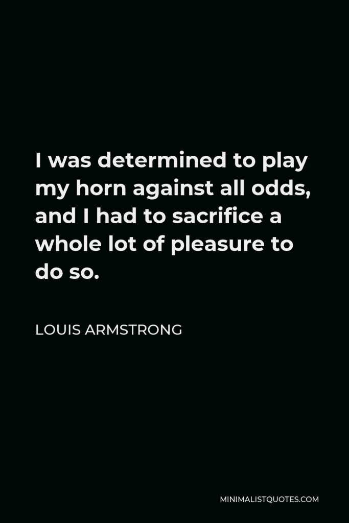 Louis Armstrong Quote - I was determined to play my horn against all odds, and I had to sacrifice a whole lot of pleasure to do so.