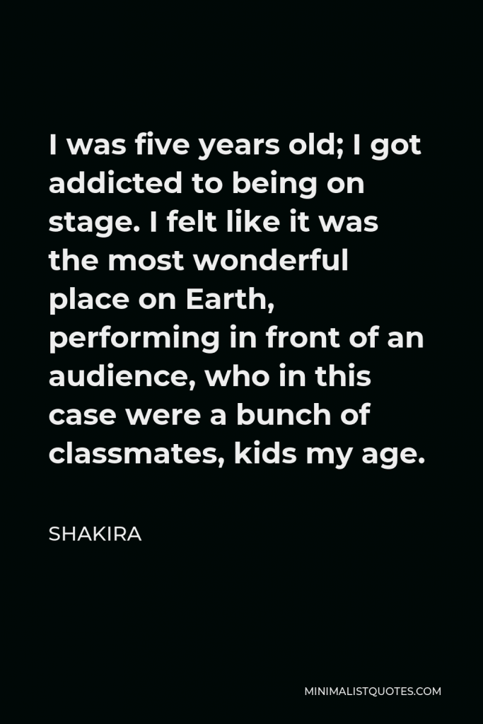 Shakira Quote - I was five years old; I got addicted to being on stage. I felt like it was the most wonderful place on Earth, performing in front of an audience, who in this case were a bunch of classmates, kids my age.