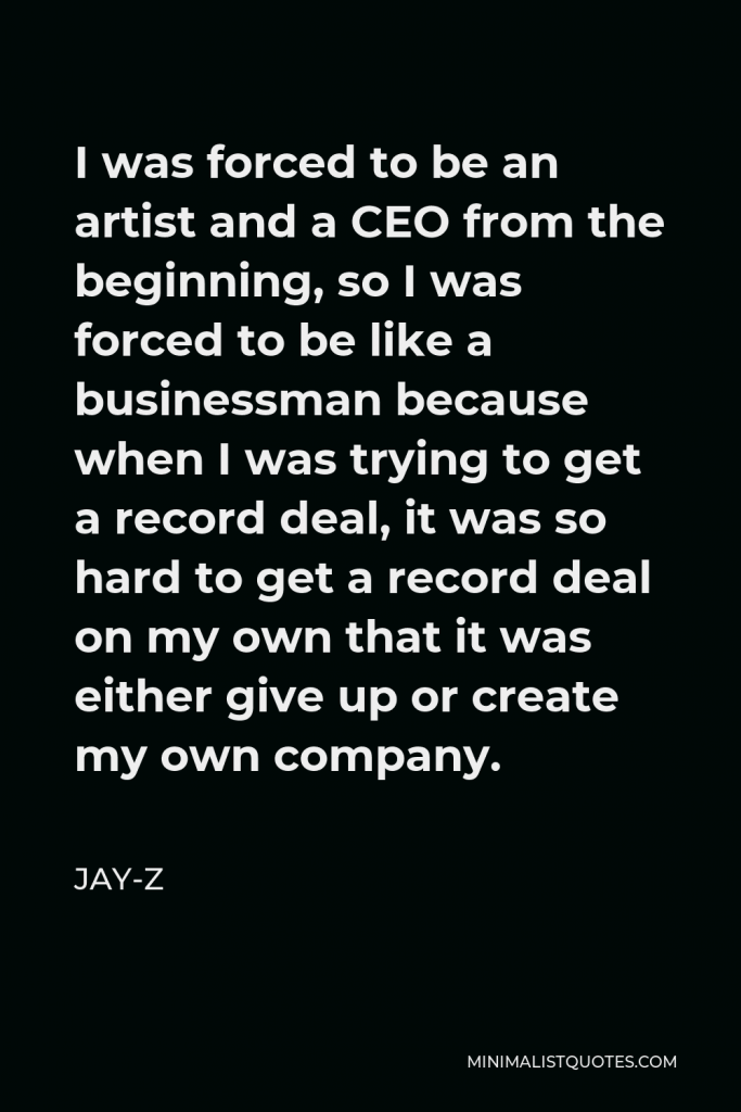 Jay-Z Quote - I was forced to be an artist and a CEO from the beginning, so I was forced to be like a businessman because when I was trying to get a record deal, it was so hard to get a record deal on my own that it was either give up or create my own company.