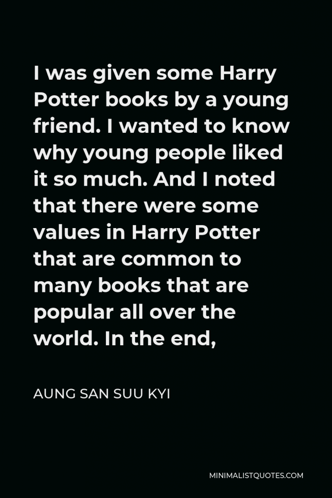 Aung San Suu Kyi Quote - I was given some Harry Potter books by a young friend. I wanted to know why young people liked it so much. And I noted that there were some values in Harry Potter that are common to many books that are popular all over the world. In the end,