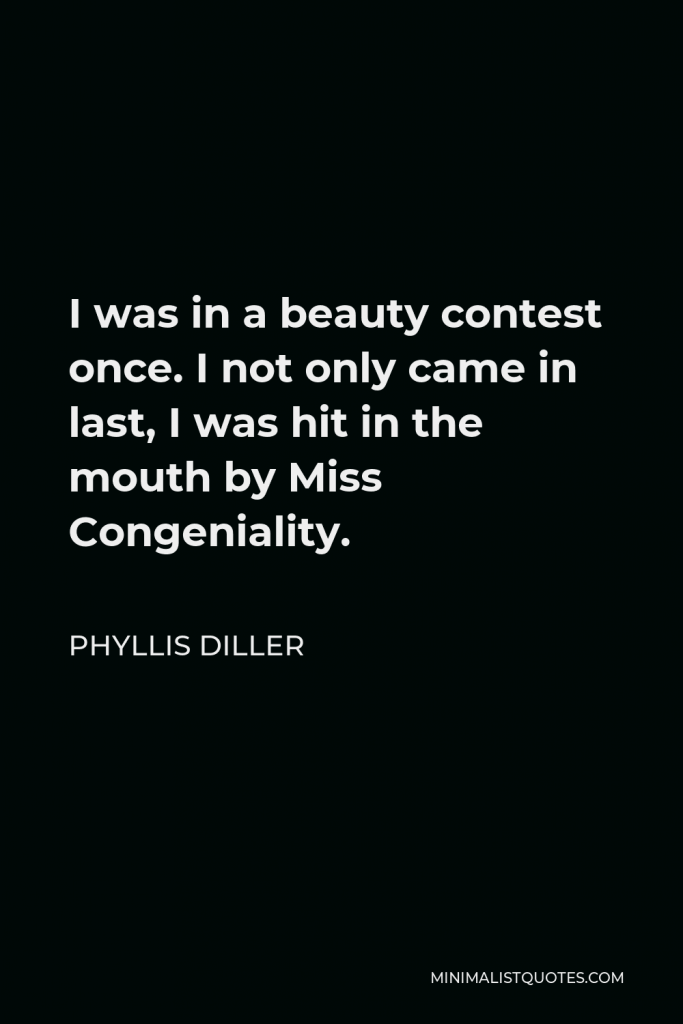 Phyllis Diller Quote - I was in a beauty contest once. I not only came in last, I was hit in the mouth by Miss Congeniality.