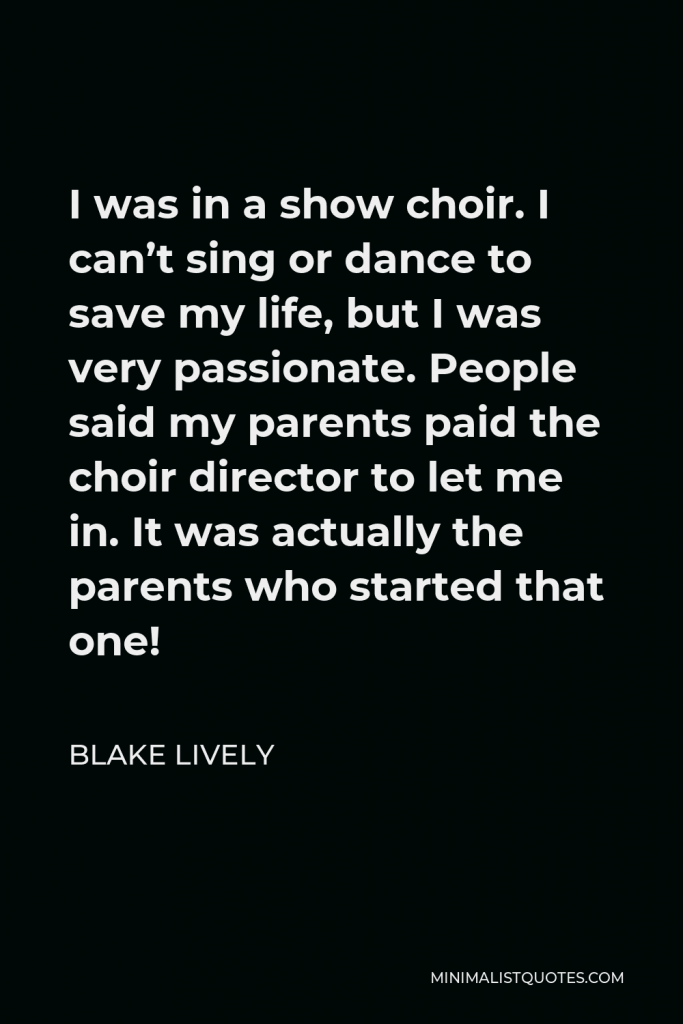 Blake Lively Quote - I was in a show choir. I can’t sing or dance to save my life, but I was very passionate. People said my parents paid the choir director to let me in. It was actually the parents who started that one!