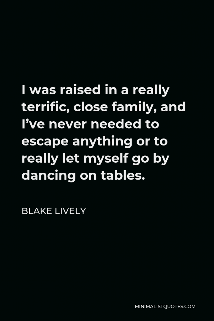 Blake Lively Quote - I was raised in a really terrific, close family, and I’ve never needed to escape anything or to really let myself go by dancing on tables.