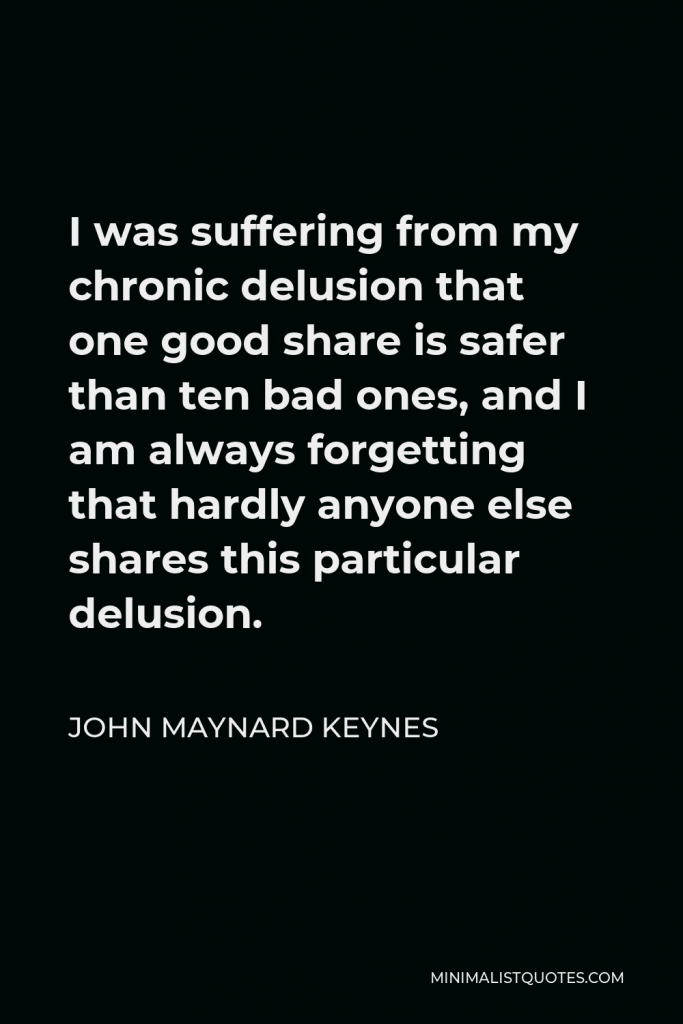 John Maynard Keynes Quote - I was suffering from my chronic delusion that one good share is safer than ten bad ones, and I am always forgetting that hardly anyone else shares this particular delusion.