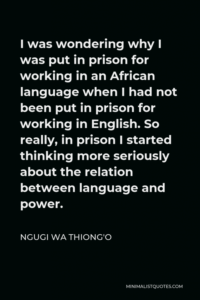 Ngugi wa Thiong'o Quote - I was wondering why I was put in prison for working in an African language when I had not been put in prison for working in English. So really, in prison I started thinking more seriously about the relation between language and power.