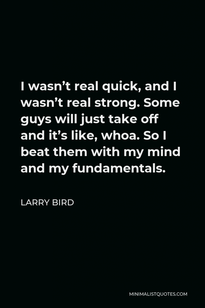 Larry Bird Quote - I wasn’t real quick, and I wasn’t real strong. Some guys will just take off and it’s like, whoa. So I beat them with my mind and my fundamentals.
