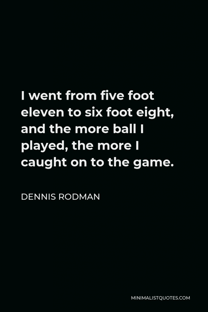 Dennis Rodman Quote - I went from five foot eleven to six foot eight, and the more ball I played, the more I caught on to the game.