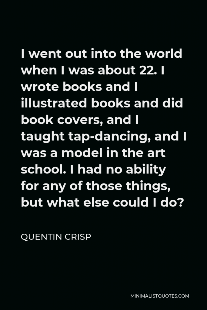 Quentin Crisp Quote - I went out into the world when I was about 22. I wrote books and I illustrated books and did book covers, and I taught tap-dancing, and I was a model in the art school. I had no ability for any of those things, but what else could I do?