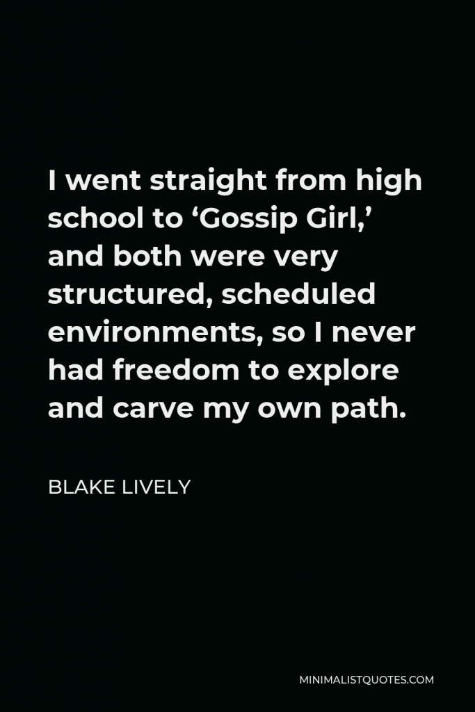 Blake Lively Quote - I went straight from high school to ‘Gossip Girl,’ and both were very structured, scheduled environments, so I never had freedom to explore and carve my own path.