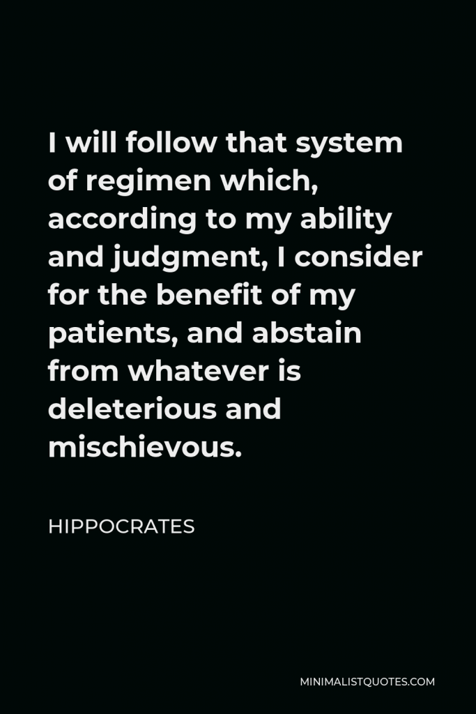 Hippocrates Quote - I will follow that system of regimen which, according to my ability and judgment, I consider for the benefit of my patients, and abstain from whatever is deleterious and mischievous.