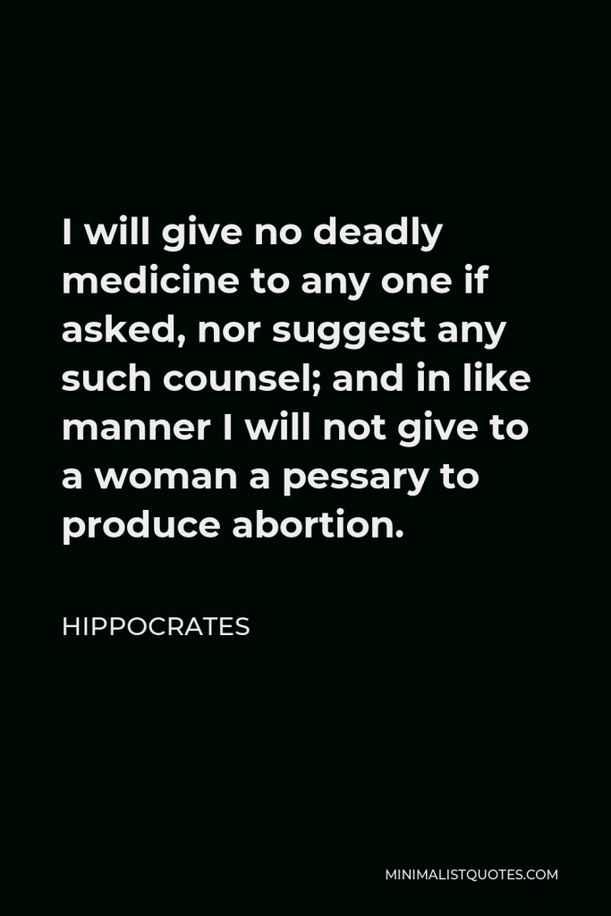 Hippocrates Quote - I will give no deadly medicine to any one if asked, nor suggest any such counsel; and in like manner I will not give to a woman a pessary to produce abortion.