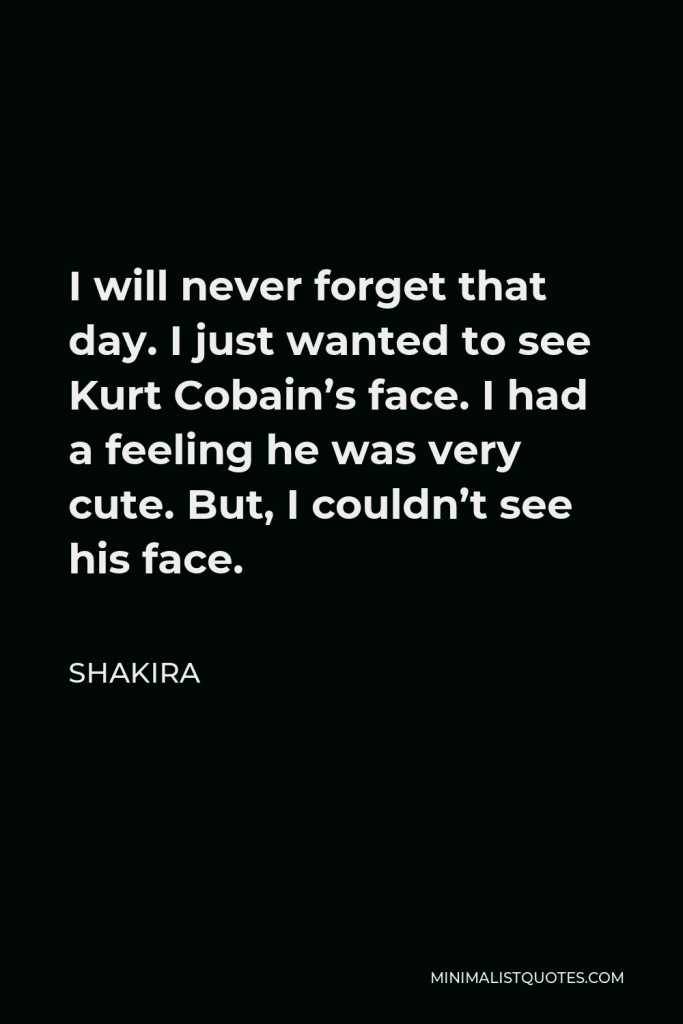 Shakira Quote - I will never forget that day. I just wanted to see Kurt Cobain’s face. I had a feeling he was very cute. But, I couldn’t see his face.