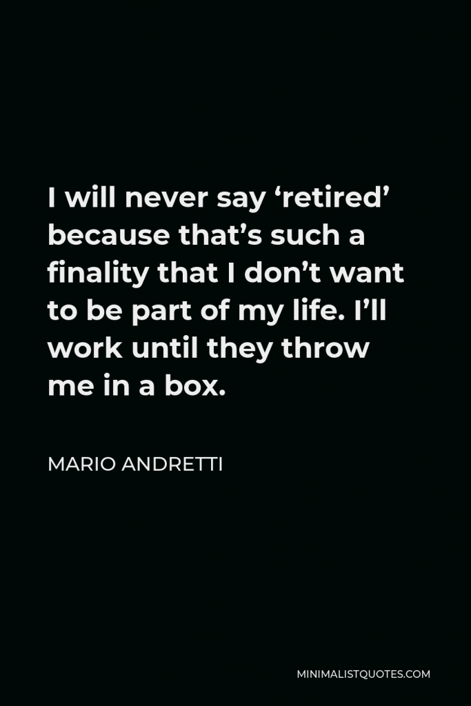 Mario Andretti Quote - I will never say ‘retired’ because that’s such a finality that I don’t want to be part of my life. I’ll work until they throw me in a box.