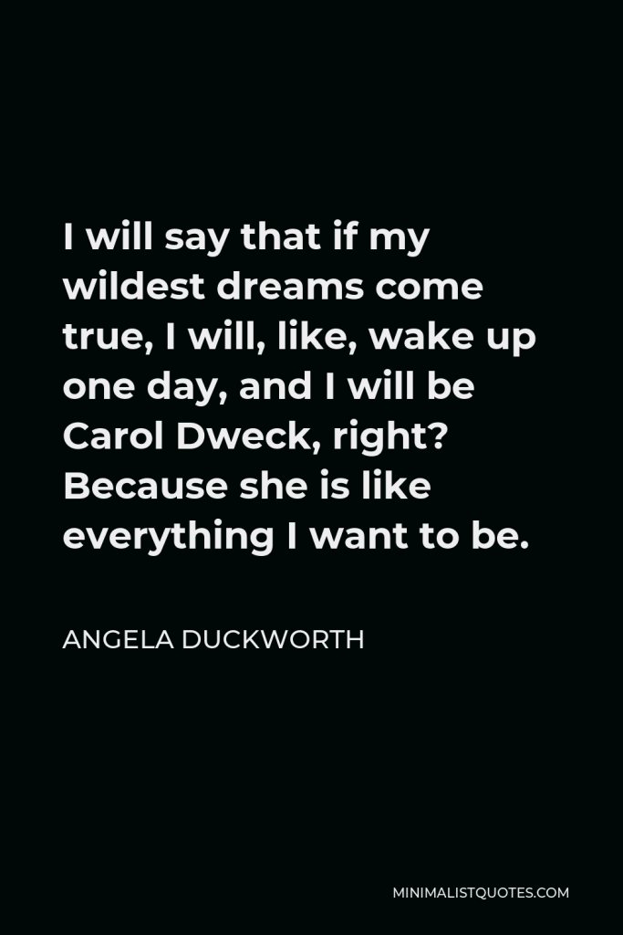 Angela Duckworth Quote - I will say that if my wildest dreams come true, I will, like, wake up one day, and I will be Carol Dweck, right? Because she is like everything I want to be.