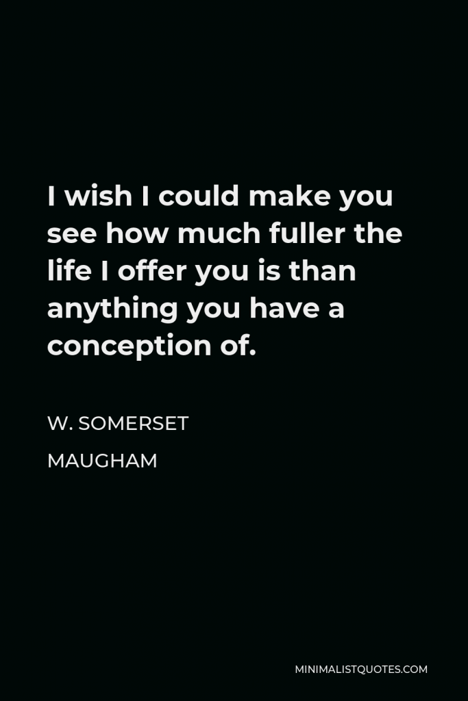 W. Somerset Maugham Quote - I wish I could make you see how much fuller the life I offer you is than anything you have a conception of.