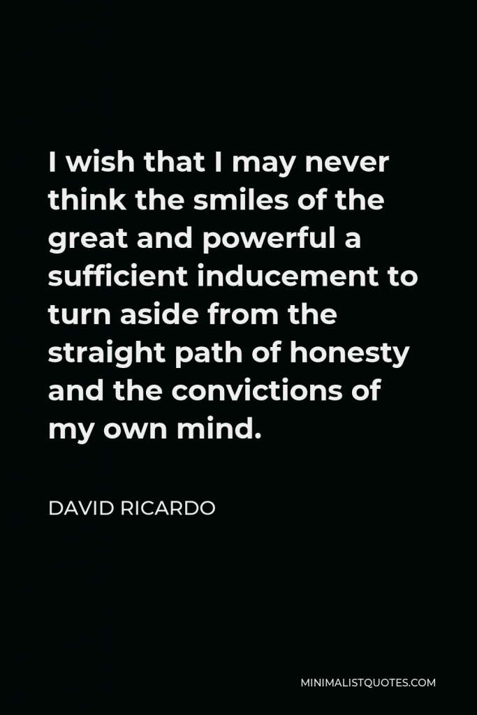 David Ricardo Quote - I wish that I may never think the smiles of the great and powerful a sufficient inducement to turn aside from the straight path of honesty and the convictions of my own mind.