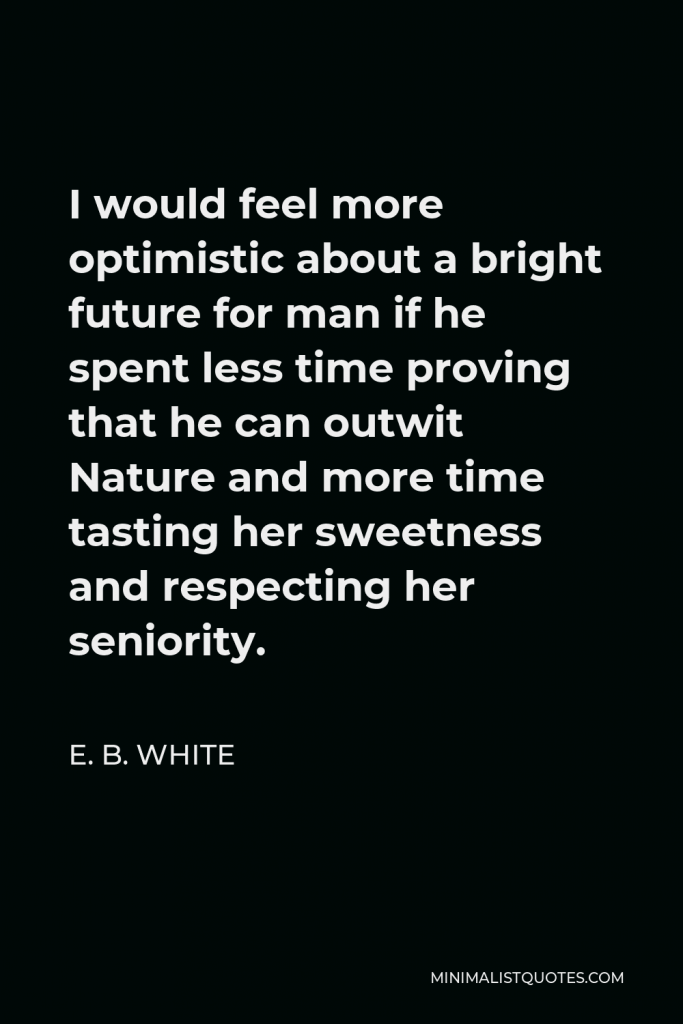 E. B. White Quote - I would feel more optimistic about a bright future for man if he spent less time proving that he can outwit Nature and more time tasting her sweetness and respecting her seniority.