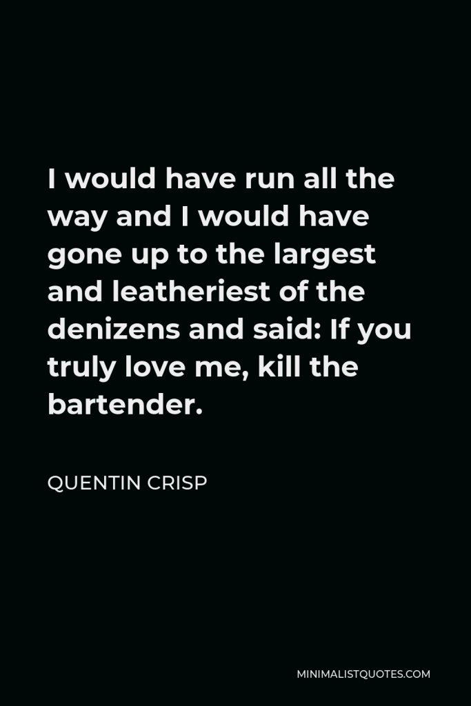 Quentin Crisp Quote - I would have run all the way and I would have gone up to the largest and leatheriest of the denizens and said: If you truly love me, kill the bartender.