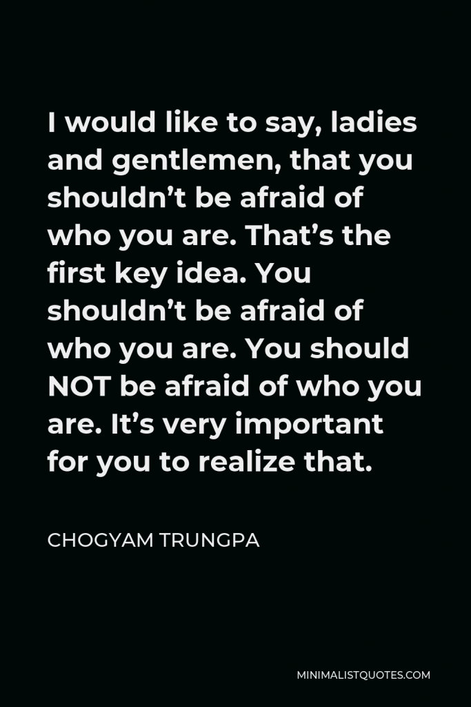 Chogyam Trungpa Quote - I would like to say, ladies and gentlemen, that you shouldn’t be afraid of who you are. That’s the first key idea. You shouldn’t be afraid of who you are. You should NOT be afraid of who you are. It’s very important for you to realize that.