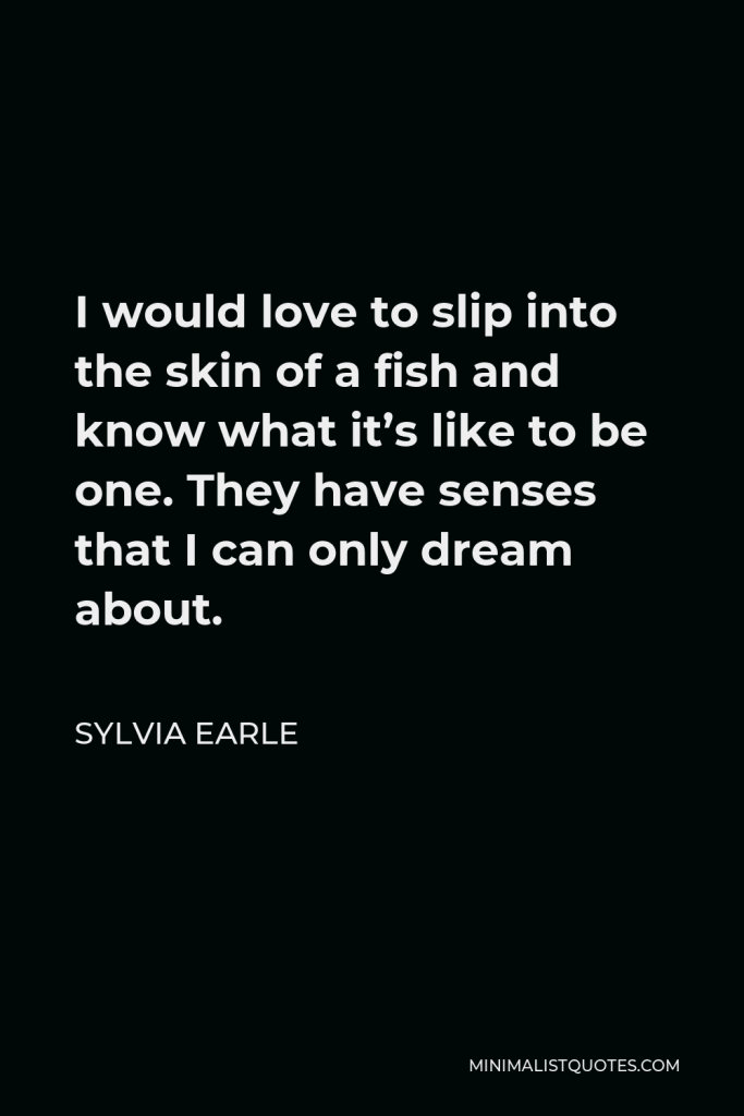 Sylvia Earle Quote - I would love to slip into the skin of a fish and know what it’s like to be one. They have senses that I can only dream about.