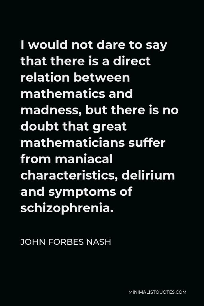 John Forbes Nash Quote - I would not dare to say that there is a direct relation between mathematics and madness, but there is no doubt that great mathematicians suffer from maniacal characteristics, delirium and symptoms of schizophrenia.