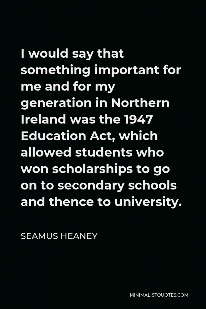 Seamus Heaney Quote - I would say that something important for me and for my generation in Northern Ireland was the 1947 Education Act, which allowed students who won scholarships to go on to secondary schools and thence to university.