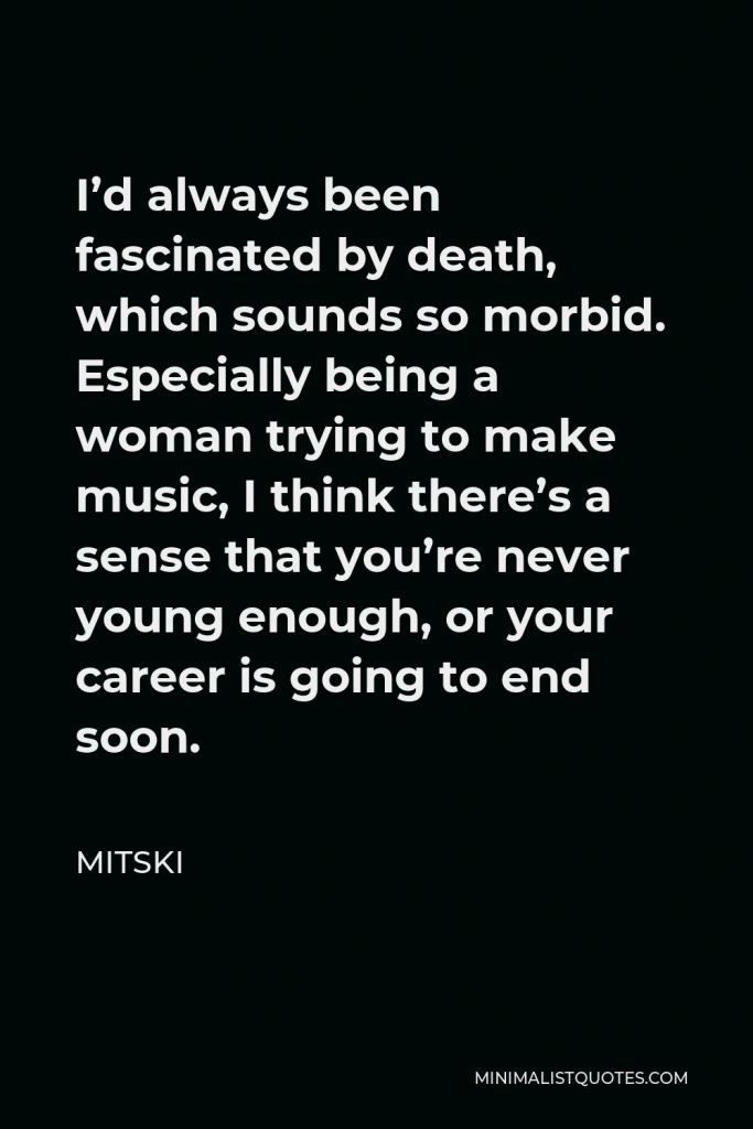 Mitski Quote - I’d always been fascinated by death, which sounds so morbid. Especially being a woman trying to make music, I think there’s a sense that you’re never young enough, or your career is going to end soon.