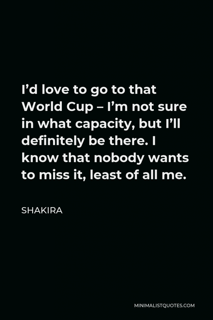 Shakira Quote - I’d love to go to that World Cup – I’m not sure in what capacity, but I’ll definitely be there. I know that nobody wants to miss it, least of all me.