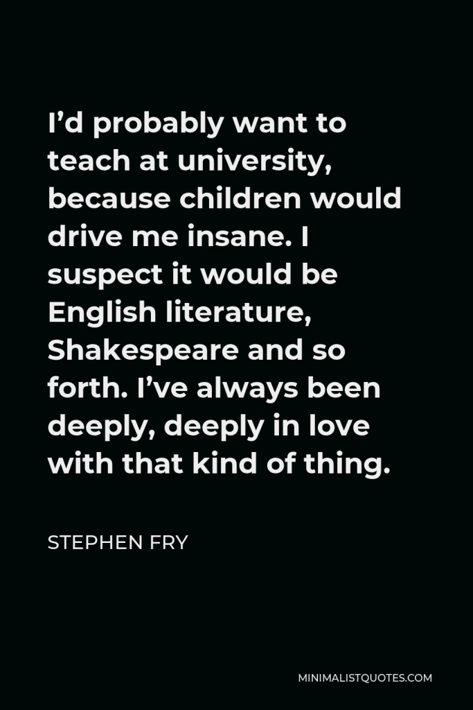 Stephen Fry Quote - I’d probably want to teach at university, because children would drive me insane. I suspect it would be English literature, Shakespeare and so forth. I’ve always been deeply, deeply in love with that kind of thing.
