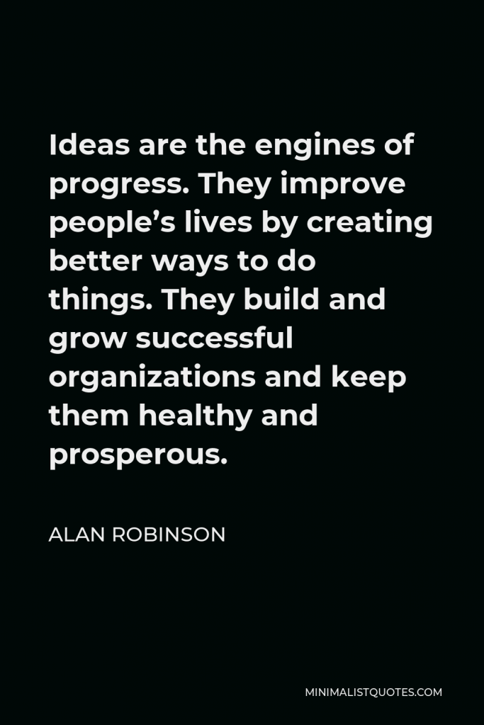 Alan Robinson Quote - Ideas are the engines of progress. They improve people’s lives by creating better ways to do things. They build and grow successful organizations and keep them healthy and prosperous.