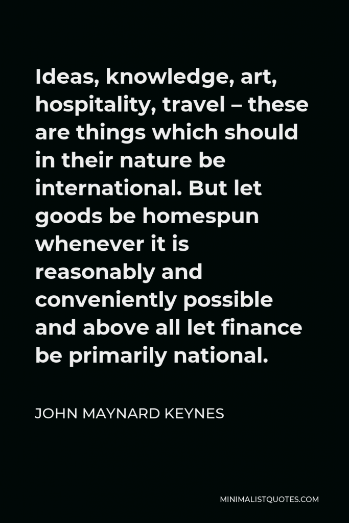 John Maynard Keynes Quote - Ideas, knowledge, art, hospitality, travel – these are things which should in their nature be international. But let goods be homespun whenever it is reasonably and conveniently possible and above all let finance be primarily national.