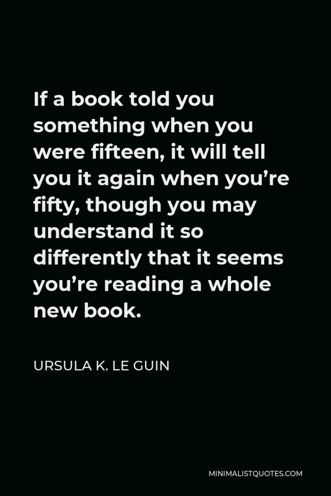 Ursula K. Le Guin Quote - If a book told you something when you were fifteen, it will tell you it again when you’re fifty, though you may understand it so differently that it seems you’re reading a whole new book.