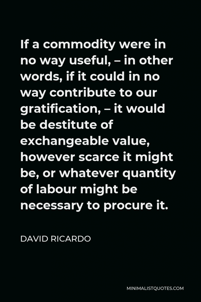 David Ricardo Quote - If a commodity were in no way useful, – in other words, if it could in no way contribute to our gratification, – it would be destitute of exchangeable value, however scarce it might be, or whatever quantity of labour might be necessary to procure it.