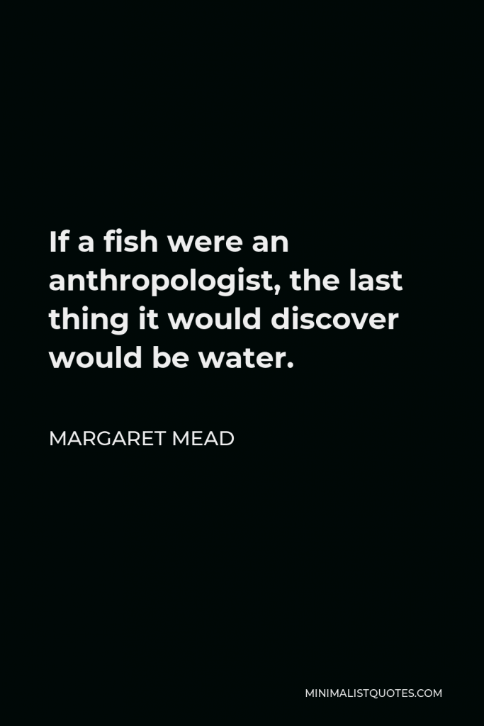 Margaret Mead Quote - If a fish were an anthropologist, the last thing it would discover would be water.
