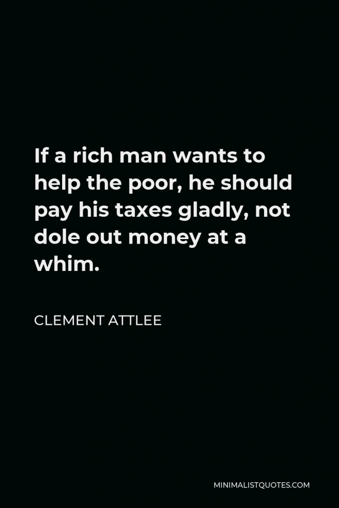 Clement Attlee Quote - If a rich man wants to help the poor, he should pay his taxes gladly, not dole out money at a whim.