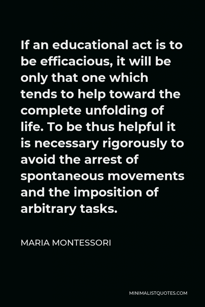 Maria Montessori Quote - If an educational act is to be efficacious, it will be only that one which tends to help toward the complete unfolding of life. To be thus helpful it is necessary rigorously to avoid the arrest of spontaneous movements and the imposition of arbitrary tasks.