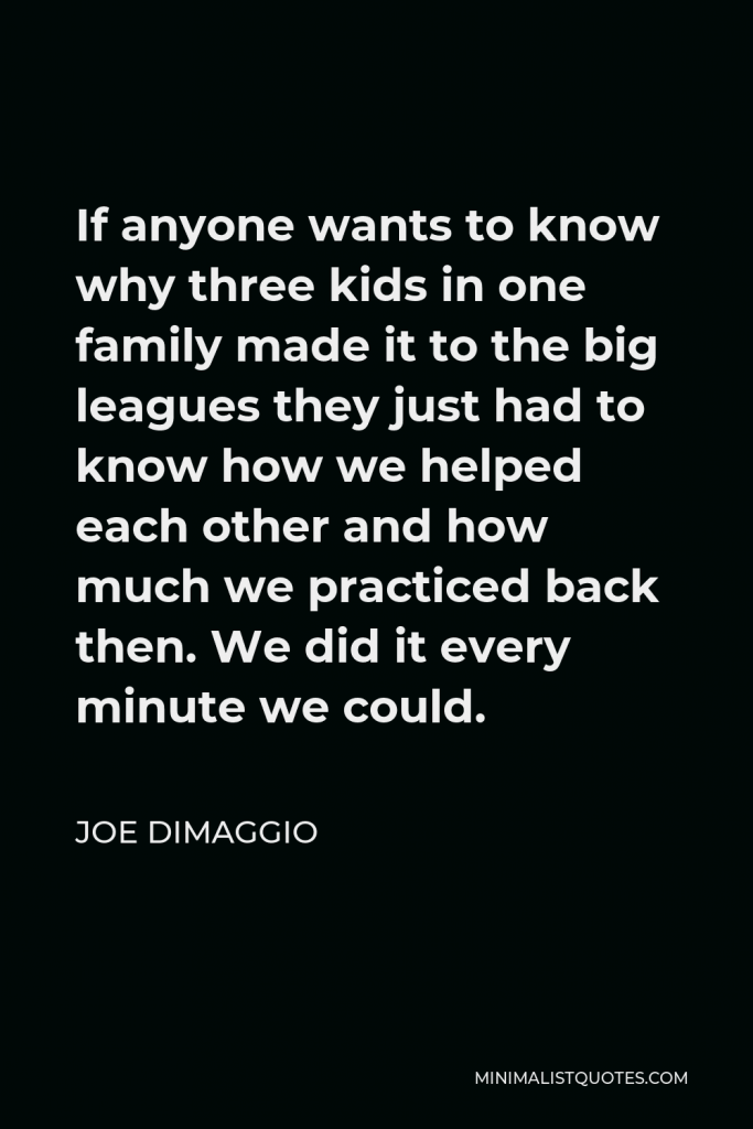 Joe DiMaggio Quote - If anyone wants to know why three kids in one family made it to the big leagues they just had to know how we helped each other and how much we practiced back then. We did it every minute we could.