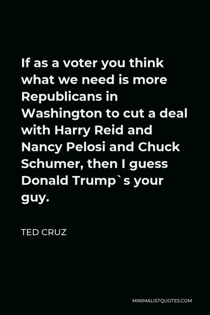 Ted Cruz Quote - If as a voter you think what we need is more Republicans in Washington to cut a deal with Harry Reid and Nancy Pelosi and Chuck Schumer, then I guess Donald Trump`s your guy.