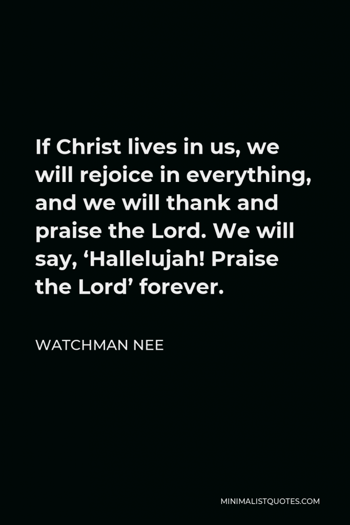 Watchman Nee Quote - If Christ lives in us, we will rejoice in everything, and we will thank and praise the Lord. We will say, ‘Hallelujah! Praise the Lord’ forever.