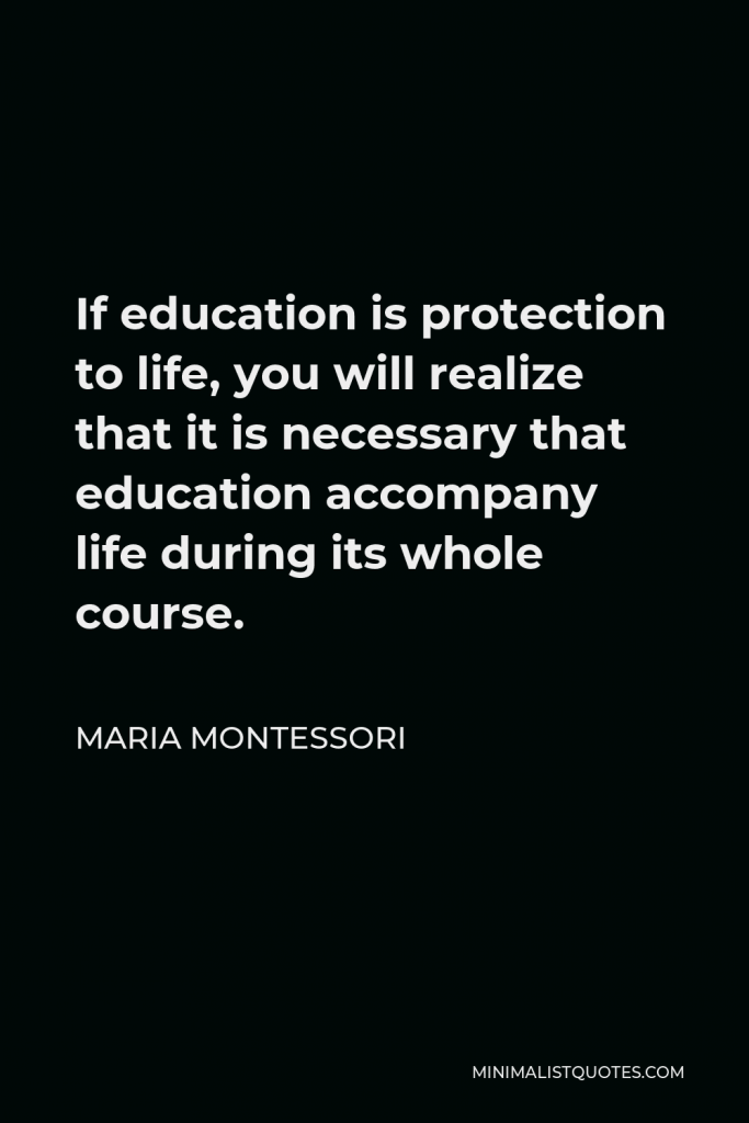 Maria Montessori Quote - If education is protection to life, you will realize that it is necessary that education accompany life during its whole course.